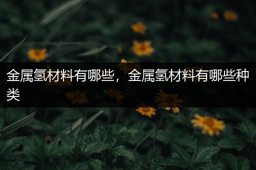 金属氢材料有哪些，金属氢材料有哪些种类