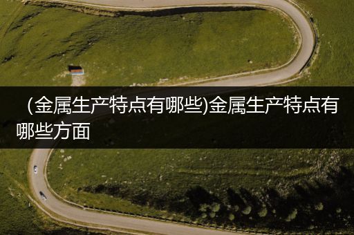 （金属生产特点有哪些)金属生产特点有哪些方面