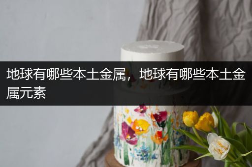 地球有哪些本土金属，地球有哪些本土金属元素