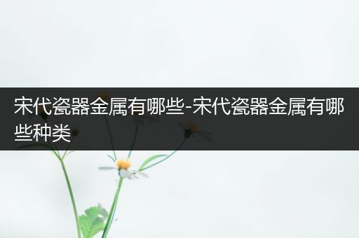 宋代瓷器金属有哪些-宋代瓷器金属有哪些种类