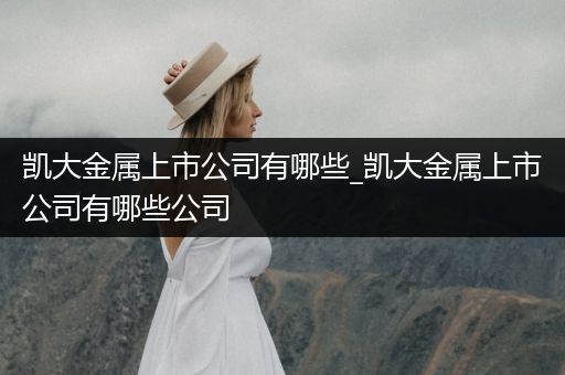 凯大金属上市公司有哪些_凯大金属上市公司有哪些公司