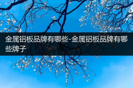 金属铝板品牌有哪些-金属铝板品牌有哪些牌子