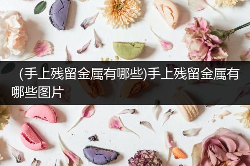 （手上残留金属有哪些)手上残留金属有哪些图片