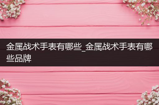 金属战术手表有哪些_金属战术手表有哪些品牌