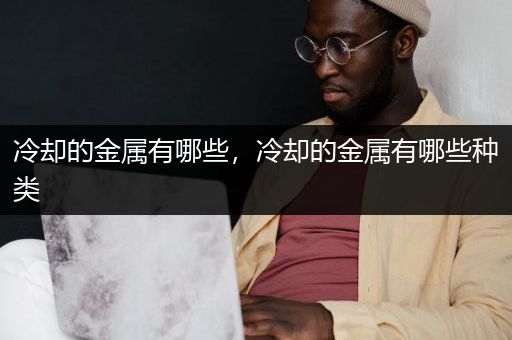 冷却的金属有哪些，冷却的金属有哪些种类