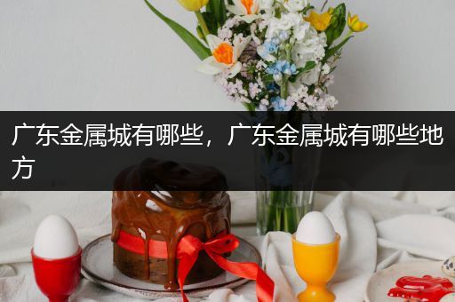 广东金属城有哪些，广东金属城有哪些地方