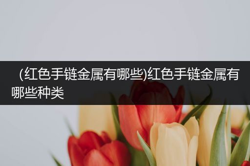 （红色手链金属有哪些)红色手链金属有哪些种类