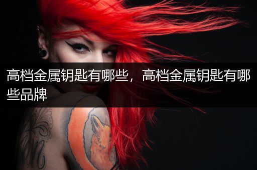 高档金属钥匙有哪些，高档金属钥匙有哪些品牌
