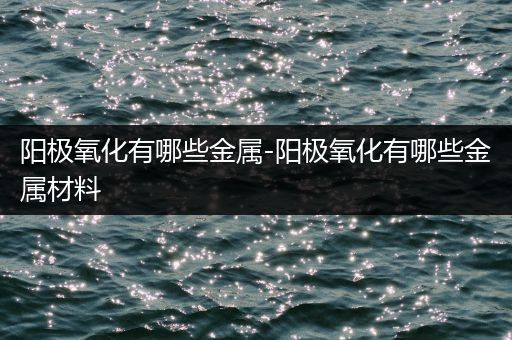 阳极氧化有哪些金属-阳极氧化有哪些金属材料