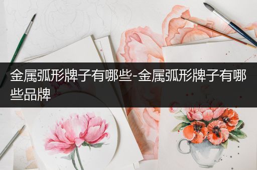 金属弧形牌子有哪些-金属弧形牌子有哪些品牌