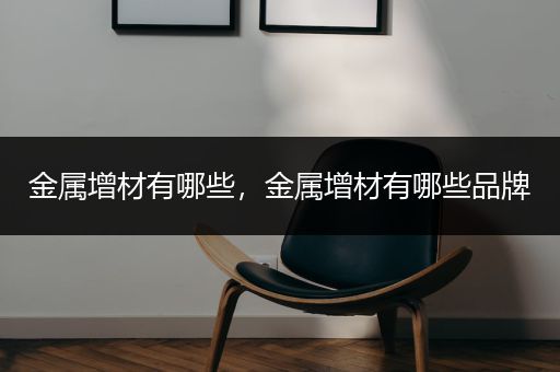 金属增材有哪些，金属增材有哪些品牌