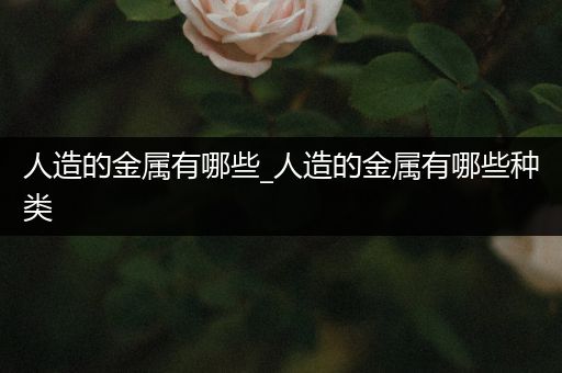 人造的金属有哪些_人造的金属有哪些种类