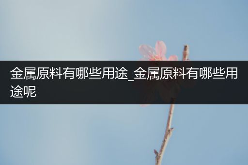 金属原料有哪些用途_金属原料有哪些用途呢