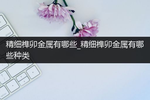 精细榫卯金属有哪些_精细榫卯金属有哪些种类