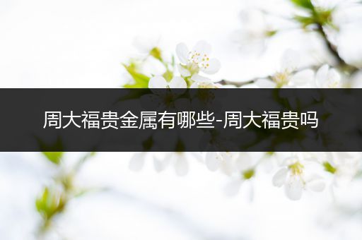 周大福贵金属有哪些-周大福贵吗
