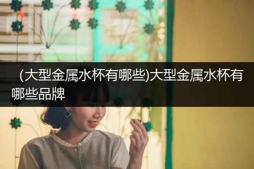 （大型金属水杯有哪些)大型金属水杯有哪些品牌