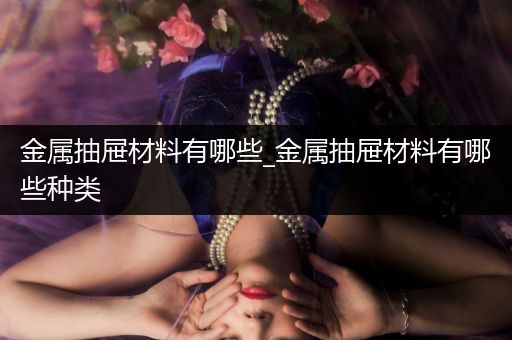 金属抽屉材料有哪些_金属抽屉材料有哪些种类