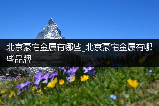 北京豪宅金属有哪些_北京豪宅金属有哪些品牌
