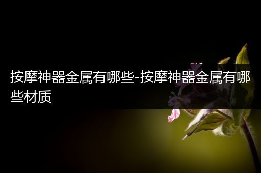 按摩神器金属有哪些-按摩神器金属有哪些材质