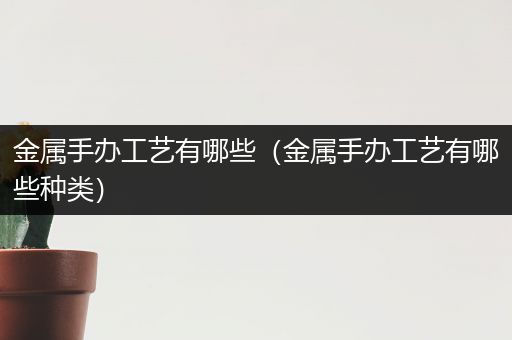 金属手办工艺有哪些（金属手办工艺有哪些种类）