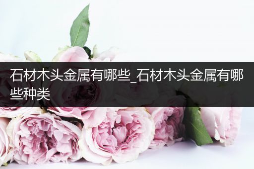 石材木头金属有哪些_石材木头金属有哪些种类