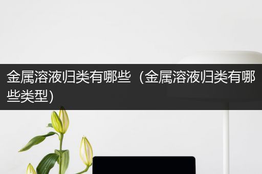金属溶液归类有哪些（金属溶液归类有哪些类型）