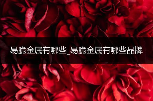 易脆金属有哪些_易脆金属有哪些品牌