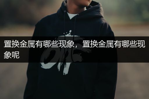 置换金属有哪些现象，置换金属有哪些现象呢