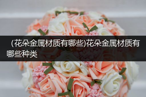 （花朵金属材质有哪些)花朵金属材质有哪些种类