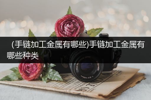 （手链加工金属有哪些)手链加工金属有哪些种类