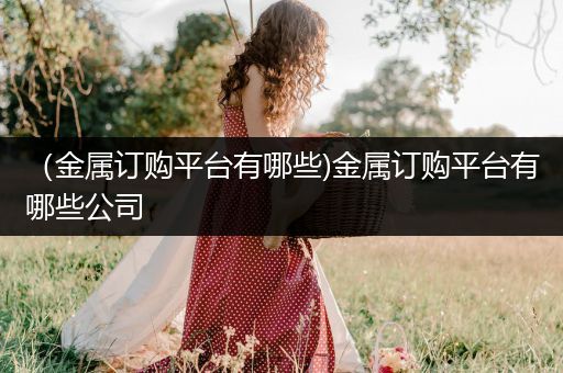 （金属订购平台有哪些)金属订购平台有哪些公司