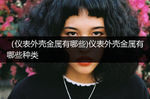（仪表外壳金属有哪些)仪表外壳金属有哪些种类