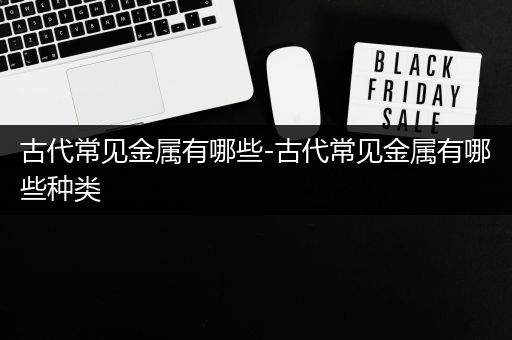 古代常见金属有哪些-古代常见金属有哪些种类