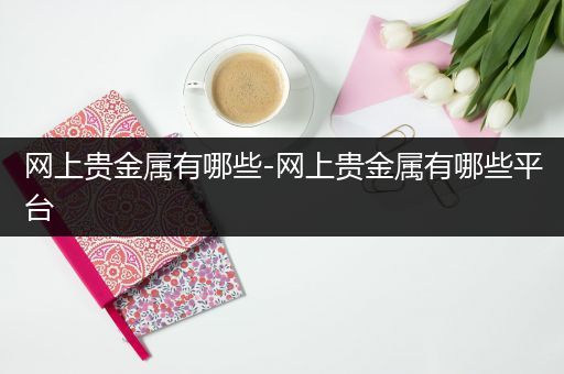网上贵金属有哪些-网上贵金属有哪些平台