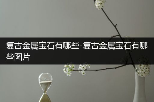 复古金属宝石有哪些-复古金属宝石有哪些图片