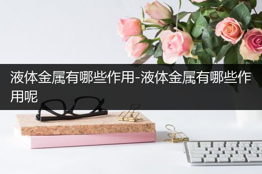 液体金属有哪些作用-液体金属有哪些作用呢