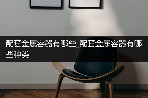 配套金属容器有哪些_配套金属容器有哪些种类