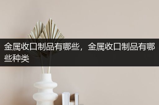 金属收口制品有哪些，金属收口制品有哪些种类