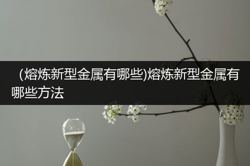 （熔炼新型金属有哪些)熔炼新型金属有哪些方法