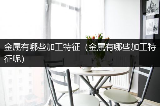 金属有哪些加工特征（金属有哪些加工特征呢）