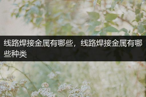 线路焊接金属有哪些，线路焊接金属有哪些种类