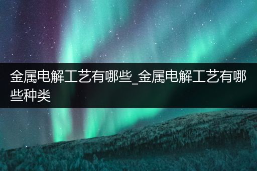 金属电解工艺有哪些_金属电解工艺有哪些种类