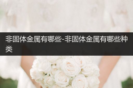 非固体金属有哪些-非固体金属有哪些种类