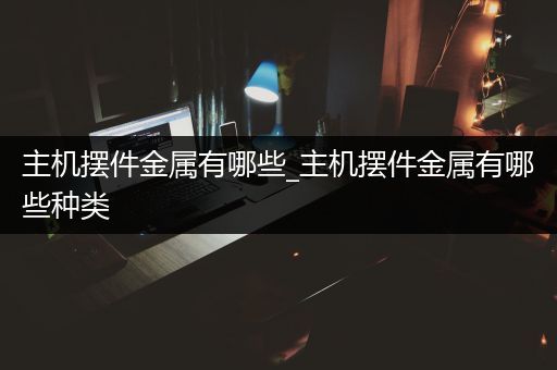 主机摆件金属有哪些_主机摆件金属有哪些种类