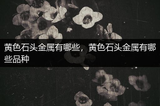 黄色石头金属有哪些，黄色石头金属有哪些品种