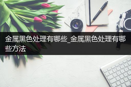 金属黑色处理有哪些_金属黑色处理有哪些方法