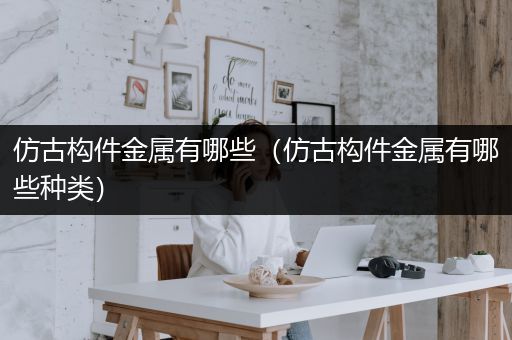 仿古构件金属有哪些（仿古构件金属有哪些种类）
