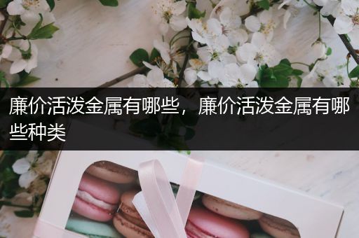 廉价活泼金属有哪些，廉价活泼金属有哪些种类