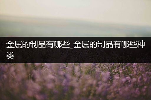 金属的制品有哪些_金属的制品有哪些种类