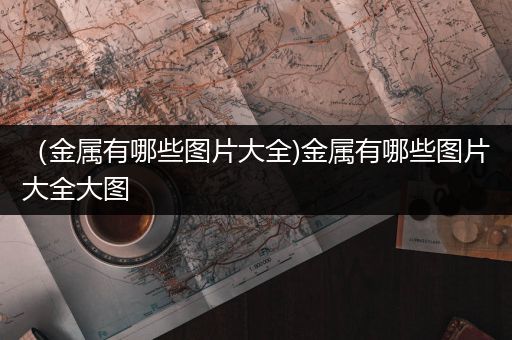 （金属有哪些图片大全)金属有哪些图片大全大图